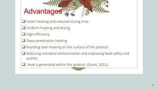 Advantages
 Faster heating and reduced drying time
 Uniform heating and drying
 High efficiency
 Deep penetration heating
 Avoiding over-heating on the surface of the product
 Reducing microbial contamination and improving food safety and
quality
 Heat is generated within the product. (Osaili, 2012).
16
 