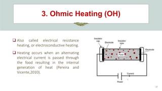 3. Ohmic Heating (OH)
17
 Also called electrical resistance
heating, or electroconductive heating.
 Heating occurs when an alternating
electrical current is passed through
the food resulting in the internal
generation of heat (Pereira and
Vicente,2010).
 