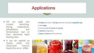 Applications
 OH are wide and
include blanching,
drying, evaporation,
dehydration, and
fermentation due to
their extremely rapid
heating rates.
 It can be applied to
liquids, solids, and
liquid-solid mixture
foods (Cho et al., 1996).
 