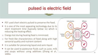 pulsed is electric field
24
 PEF used short electric pulsed to preserve the food.
 It is one of the most appealing technology due to its
short treatment time (typically below 1s) which is
reducing the heating effect.
o Energy lost during heating food is minimized.
o For fresh-like characteristics of food along with high
sensorial quality and nutrient content
 It is suitable for preserving liquid and semi-liquid
 It can be used to pasteurize fluids such as juice, milk
and soups without using additives (Zhang et al.,
1995).
 