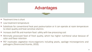 Advantages
26
 Treatment time is short
 Low treatment temperature
 Substitute for conventional heat post pasteurization or it can operate at room temperature
to retain quality and heat-sensitive vitamins
 Increase shelf life and maintain food safety with low processing cost
 Minimally processed food of fresh quality, which has higher nutritional value because of
color and flavor retention
 PEF inactivates vegetative micro-organisms including yeasts, spoilage microorganisms and
pathogens (Pereira and Vicente, 2010).
 