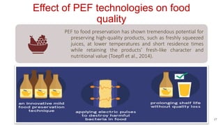 Effect of PEF technologies on food
quality
PEF to food preservation has shown tremendous potential for
preserving high-quality products, such as freshly squeezed
juices, at lower temperatures and short residence times
while retaining the products’ fresh-like character and
nutritional value (Toepfl et al., 2014).
27
 