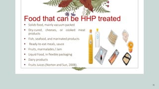 Food that can be HHP treated
 Solids food, mainly vacuum packed
 Dry-cured, cheeses, or cooked meat
products
 Fish, seafood, and marinated products
 Ready-to-eat meals, sauce
 Fruits, marmalades / Jam
 Liquid Food, in flexible packaging
 Dairy products
 Fruits Juices (Norton and Sun, 2008).
31
 