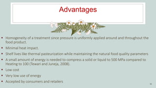 Advantages
 Homogeneity of a treatment since pressure is uniformly applied around and throughout the
food product.
 Minimal heat impact.
 Shelf lives like thermal pasteurization while maintaining the natural food quality parameters
 A small amount of energy is needed to compress a solid or liquid to 500 MPa compared to
Heating to 100 (Tewari and Juneja, 2008).
 Low cost
 Very low use of energy
 Accepted by consumers and retailers 33
 