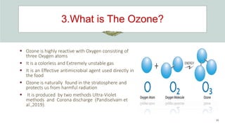 3.What is The Ozone?
35
 Ozone is highly reactive with Oxygen consisting of
three Oxygen atoms
 It is a colorless and Extremely unstable gas
 It is an Effective antimicrobial agent used directly in
the food
 Ozone is naturally found in the stratosphere and
protects us from harmful radiation
 It is produced by two methods Ultra-Violet
methods and Corona discharge (Pandiselvam et
al.,2019).
 