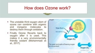 How does Ozone work?
 The unstable third oxygen atom of
ozone can combine with organic
and inorganic molecules to
destroy them through oxidation.
 Finally Ozone Reverts back to
oxygen after it is used. This
makes it a very environmentally
friendly oxidant (Mohammadi et
al., 2017)
36
 