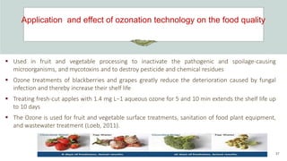 Application and effect of ozonation technology on the food quality
37
 Used in fruit and vegetable processing to inactivate the pathogenic and spoilage-causing
microorganisms, and mycotoxins and to destroy pesticide and chemical residues
 Ozone treatments of blackberries and grapes greatly reduce the deterioration caused by fungal
infection and thereby increase their shelf life
 Treating fresh-cut apples with 1.4 mg L−1 aqueous ozone for 5 and 10 min extends the shelf life up
to 10 days
 The Ozone is used for fruit and vegetable surface treatments, sanitation of food plant equipment,
and wastewater treatment (Loeb, 2011).
 
