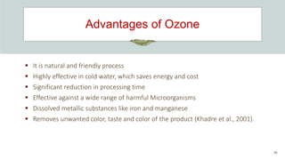 Advantages of Ozone
39
 It is natural and friendly process
 Highly effective in cold water, which saves energy and cost
 Significant reduction in processing time
 Effective against a wide range of harmful Microorganisms
 Dissolved metallic substances like iron and manganese
 Removes unwanted color, taste and color of the product (Khadre et al., 2001).
 