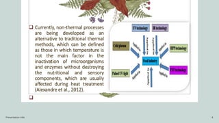  Currently, non-thermal processes
are being developed as an
alternative to traditional thermal
methods, which can be defined
as those in which temperature is
not the main factor in the
inactivation of microorganisms
and enzymes without destroying
the nutritional and sensory
components, which are usually
affected during heat treatment
(Alexandre et al., 2012).

Presentation title 4
 