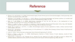 Reference
40
• Pereira, R. N. and Vicente, A. A. (2010). Environmental impact of novel thermal and non-thermal technologies in food processing. Food
Research International, 43(7), 1936-1943.
• Alexandre, E. M., Brandão, T. R. and Silva, C. L. (2012). Efficacy of non-thermal technologies and sanitizer solutions on microbial load
reduction and quality retention of strawberries. Journal of Food Engineering, 108(3), 417-426.
• Balci, A. T. and Wilbey, R. A. (1999). High-pressure processing of milk the first 100 years in the development of new
technology. International Journal of Dairy Technology, 52(4), 149-155.
• Deeth, H. C., Datta, N., Ross, A. I. and Dam, X. T. Advances in Thermal and Non-Thermal Food Preservation. Ames, Iowa, USA: Blackwell
Publishing (2007). p. 241–69. Pulsed Electric Field Technology: Effect on Milk and Fruit Juices.
• Khadre, M. A., Yousef, A. E. and Kim, J. G. (2001). Microbiological aspects of ozone applications in food: a review. Journal of Food
Science, 66(9), 1242-1252.
• Knirsch, M. C., Dos Santos, C. A., de Oliveira Soares, A. A. M. and Penna, T. C. V. (2010). Ohmic heating–a review. Trends in Food Science &
Technology, 21(9), 436-441.
• Loeb, B. L. (2011). Thirty-three years and growing. Ozone–Science & Engineering, 33, 329-342.
• Marra, F., Zhang, L. and Lyng, J. G. (2009). Radiofrequency treatment of foods: Review of recent advances. Journal of Food
Engineering, 91(4), 497-508.
• Mohammadi, H., Mazloomi, S. M., Eskandari, M. H., Aminlari, M. and Niakousari, M. (2017). The effect of ozone on aflatoxin M1,
oxidative stability, carotenoid content, and the microbial count of milk. Ozone: Science & Engineering, 39(6), 447-453.
 