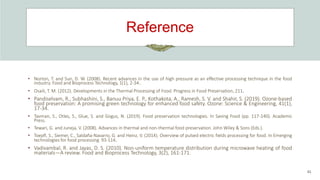 Reference
41
• Norton, T. and Sun, D. W. (2008). Recent advances in the use of high pressure as an effective processing technique in the food
industry. Food and Bioprocess Technology, 1(1), 2-34..
• Osaili, T. M. (2012). Developments in the Thermal Processing of Food. Progress in Food Preservation, 211.
• Pandiselvam, R., Subhashini, S., Banuu Priya, E. P., Kothakota, A., Ramesh, S. V. and Shahir, S. (2019). Ozone-based
food preservation: A promising green technology for enhanced food safety. Ozone: Science & Engineering, 41(1),
17-34.
• Tavman, S., Otles, S., Glue, S. and Gogus, N. (2019). Food preservation technologies. In Saving Food (pp. 117-140). Academic
Press.
• Tewari, G. and Juneja, V. (2008). Advances in thermal and non-thermal food preservation. John Wiley & Sons (Eds.).
• Toepfl, S., Siemer, C., Saldaña-Navarro, G. and Heinz, V. (2014). Overview of pulsed electric fields processing for food. In Emerging
technologies for food processing 93-114.
• Vadivambal, R. and Jayas, D. S. (2010). Non-uniform temperature distribution during microwave heating of food
materials—A review. Food and Bioprocess Technology, 3(2), 161-171.
 