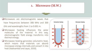 1. Microwave (M.W.)
Microwaves are electromagnetic waves that
have frequencies between 300 MHz and 300
GHz and wavelengths from 1 to 0.001 m.
 Microwave heating influences the polar
molecules of the material. In this way,
electromagnetic field energy transforms into
thermal energy.
 Microwave heating generates volumetric heat,
which means that materials can absorb
microwave energy internally and convert it into
heat (Vadivambal and Jayas, 2010). 9
 