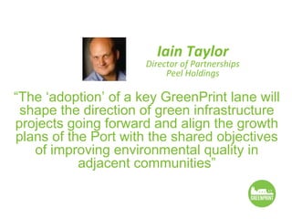 Iain Taylor
                      Director of Partnerships
                           Peel Holdings

“The ‘adoption’ of a key GreenPrint lane will
 shape the direction of green infrastructure
projects going forward and align the growth
plans of the Port with the shared objectives
   of improving environmental quality in
           adjacent communities”
 
