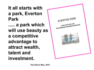 It all starts with
a park, Everton
Park
..... a park which
will use beauty as
a competitive
advantage to
attract wealth,
talent and
investment.
          from Bruce Mau, 2010
 