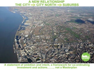 A NEW RELATIONSHIP
        THE CITY   CITY NORTH   SUBURBS




A statement of ambition and intent, a framework for co-ordinating
         investment and actions…….. not a Masterplan
 