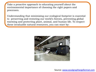 Take a proactive approach to educating yourself about the
environmental importance of choosing the right papers and
processes.
Understanding that minimizing our ecological footprint is essential
to preserving and restoring our world's forests, preventing global
warming and protecting plant, animal, and human life. To respect
these invaluable natural resources, you can start by:
Source: www.socalgraphlargeformat.com
 