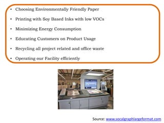 • Choosing Environmentally Friendly Paper
• Printing with Soy Based Inks with low VOCs
• Minimizing Energy Consumption
• Educating Customers on Product Usage
• Recycling all project related and office waste
• Operating our Facility efficiently
Source: www.socalgraphlargeformat.com
 