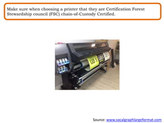 Make sure when choosing a printer that they are Certification Forest
Stewardship council (FSC) chain-of-Custody Certified.
Source: www.socalgraphlargeformat.com
 