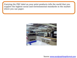 Carrying the FSC label on your print products tells the world that you
support the highest social and environmental standards in the market
where you use paper.
Source: www.socalgraphlargeformat.com
 