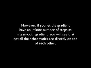 However, if you let the gradient
have an infinite number of steps as
in a smooth gradient, you will see that
not all the achromatics are directly on top
of each other.
 