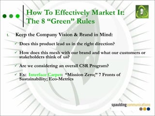 How To Effectively Market It:  The 8 “Green” Rules Keep the Company Vision & Brand in Mind: Does this product lead us in the right direction? How does this mesh with our brand and what our customers or stakeholders think of us? Are we considering an overall CSR Program? Ex:  Interface Carpet :  “Mission Zero;” 7 Fronts of Sustainability; Eco-Metrics 