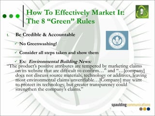 How To Effectively Market It:  The 8 “Green” Rules Be Credible & Accountable No Greenwashing! Consider all steps taken and show them Ex:  Environmental Building News: “ The product’s positive attributes are tempered by marketing claims on its website that are difficult to confirm…” and “…[company] does not discuss source materials, technology or additives, leaving most environmental claims unverifiable…[Company] may want to protect its technology, but greater transparency could strengthen the company’s claims.” 