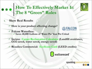 How To Effectively Market It:  The 8 “Green” Rules Show Real Results How is your product affecting change? Falcon Waterfree: Saves 40,000 Gallons of Water Per Year Per Urinal Invista:  Carpet Reclamation Calculator  (Landfill avoidance, CO2 saved, water saved, energy saved) Beaulieu Commercial:  EcoScore Card  (LEED credits) 