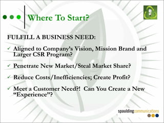 Where To Start? FULFILL A BUSINESS NEED: Aligned to Company’s Vision, Mission Brand and Larger CSR Program? Penetrate New Market/Steal Market Share? Reduce Costs/Inefficiencies; Create Profit? Meet a Customer Need?!  Can You Create a New “Experience”? 