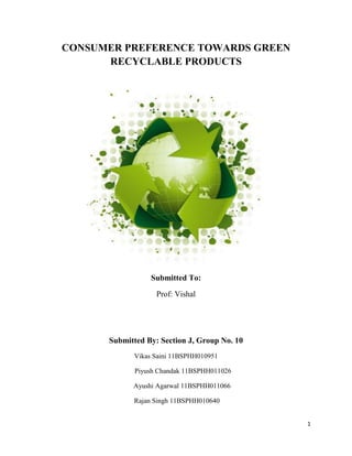 CONSUMER PREFERENCE TOWARDS GREEN
      RECYCLABLE PRODUCTS




                 Submitted To:

                   Prof: Vishal




      Submitted By: Section J, Group No. 10
            Vikas Saini 11BSPHH010951

             Piyush Chandak 11BSPHH011026

            Ayushi Agarwal 11BSPHH011066

            Rajan Singh 11BSPHH010640


                                              1
 
