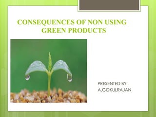 CONSEQUENCES OF NON USING
GREEN PRODUCTS
PRESENTED BY
A.GOKULRAJAN
 