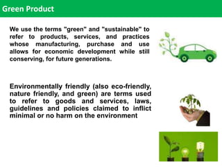 We use the terms "green" and "sustainable" to
refer to products, services, and practices
whose manufacturing, purchase and use
allows for economic development while still
conserving, for future generations.
Environmentally friendly (also eco-friendly,
nature friendly, and green) are terms used
to refer to goods and services, laws,
guidelines and policies claimed to inflict
minimal or no harm on the environment
Green Product
 