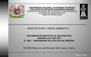UNIVERSIDAD NACIONAL AUTÓNOMA DE MÉXICO
FACULTAD DE ESTUDIOS SUPRIORES ARAGÓN
DIVISIÓN DE ESTUDIOS DE POSGRADO E INVESTIGACIÓN
MAESTRÍA EN ARQUITECTURA.
ÁREA DE TECNOLOGÍA
THE AMERICAN INSTITUTE OF ARCHITECTES
AWARDS 2012 TOP TEN
2- ASU - UNIVERSIDAD POLITECTICA DE ARIZONA
ECOSPA Resort en Lake Mountain Giles County, Virginia
Marzo - 2013
ARQUITECTURA Y MEDIO AMBIENTE II
 