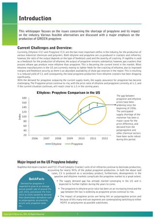 Copyright © Beroe Inc, 2012. All Rights Reserved				 2
Introduction
This whitepaper focuses on the issues concerning the shortage of propylene and its impact
on the industry. Various feasible alternatives are discussed with a major emphasis on the
production of GREEN propylene
Current Challenges and Overview:
Currently, Ethylene (C2) and Propylene (C3) are the two most important olefins in the industry, for the production of
various industrial chemicals and polymers. Both ethylene and propylene are co-produced in crackers and refineries;
however, the ratio of the output depends on the type of feedstock used and the severity of cracking. If naphtha is used
as a feedstock for the production of ethylene, the output of propylene remains substantial, however, gas crackers that
process ethane gas produce more ethylene than propylene. This is becoming the current trend in the market. Most
ethylene manufacturers in the US are currently moving to lighter feeds for the cracking of ethylene, due to improved
margins and feedstock security as there is an abundant availability of shale gas reserves in the region.This is resulting
in a reduced yield of C3, and consequently, the total propylene production from ethylene crackers has been dropping
significantly.
With the demand for propylene outpacing the current supply levels, the supply assurance for propylene has become
challenging.The Propylene prices continue to rise, with the price ratio of ethylene and propylene currently at 1.2, and
if the current situation continues, will reach close to 1.5 in the coming years
Major Impact on the US Propylene Industry:
Naphtha-fed steam crackers and FCC (Fluid Catalytic Cracker) units of oil refineries continue to dominate production,
accounting for nearly 90% of the global propylene production. In both the above said
cases, C3 is produced as a secondary product; furthermore, developments in the
gasoline and ethylene markets complicate the propylene market to a great extent.
• The supply demand gap has already started converging in the US and is
expected to further tighten during the years to come.
• The propylene to ethylene price ratio has been on an increasing trend and the
gap between the two is widening as propylene prices continue to rise.
• The impact of propylene prices are being felt on polypropylene prices and
because of this many end-use segments are contemplating switching to either
HDPE or polystyrene as possible substitutes.
20
40
60
80
100
120
140
160
180
2006 2007 2008 2009 2010 2011 2012
Index
Ethylene: Propylene Comparison in the US
Ethylene Propylene
QuickFacts
Demand for propylene is
expected to grow at an average
annual growth rate of around 5%
until 2015, and around 3% from
2015 to 2020, backed by demand
from downstream derivatives such
as polypropylene, acrylonitrile,
acrylic acid, propylene oxide
etc.
The gap between
propylene and ethylene
prices have been
widening since the
beginning of 2006.
The anticipated
supply shortage of the
monomer has been a
major cause for the
price difference, and
demand from the
polypropylene and
other chemical sectors
have been quite robust
during this period.
 