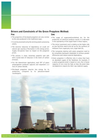 Copyright © Beroe Inc, 2012. All Rights Reserved				 8
Drivers and Constraints of the Green Propylene Method:
Pros
• The properties of bio-based propylene are very similar
to the ones produced in the traditional ways.
• It can be processed using the existing plastic processing
plants.
• The extreme reduction of dependency on crude oil/
natural gas causing a fluctuation in the energy prices.
Supply disruptions have no impact on the propylene
prices.
• The process is clean, extremely powerful and safe
with a great deal of reduction in the levels of carbon
emission.
• For the downstream application, each MT of green
polypropylene produced captures and sequesters 2.3
tons of carbon dioxide.
• Bio-based propylene requires less energy for its
production, compared to its petroleum-based
counterparts.
Cons
• The usage of sugarcane/corn/wheat etc. for the
production of chemical products results in a decrease
in the availability of the staple food in those regions.
• The initial investment cost is slightly on the higher side
as new facilities need to be set up for the synthesis of
methanol from sugarcane, corn, sugar beet etc.
• The companies dealing with green propylene need to
be completely backward integrated, to achieve greater
efficiencies and reduce external dependency.
• Green propylene is effective only in areas that have
an abundant supply of the feedstock, for example, if
a green propylene plant is based on corn, the in-house
capacity of corn must be high so that, the plant does
not depend on imports for their raw material supply.
 