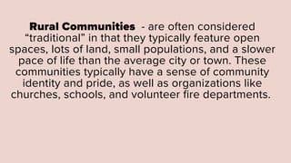 Rural Communities - are often considered
“traditional” in that they typically feature open
spaces, lots of land, small populations, and a slower
pace of life than the average city or town. These
communities typically have a sense of community
identity and pride, as well as organizations like
churches, schools, and volunteer fire departments.
 