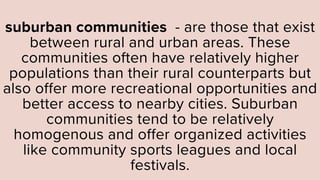 suburban communities - are those that exist
between rural and urban areas. These
communities often have relatively higher
populations than their rural counterparts but
also offer more recreational opportunities and
better access to nearby cities. Suburban
communities tend to be relatively
homogenous and offer organized activities
like community sports leagues and local
festivals.
 