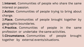 1.Interest. Communities of people who share the same
interest or passion.
2.Action. Communities of people trying to bring about
change.
3.Place. Communities of people brought together by
geographic boundaries.
4.Practice. Communities of people in the same
profession or undertake the same activities.
5.Circumstance. Communities of people brought
together by external events/situations.
 