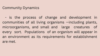 Community Dynamics
- is the process of change and development in
communities of all living organisms —including plants,
microorganisms, and small and large creatures of
every sort. Populations of an organism will appear in
an environment as its requirements for establishment
are met.
 