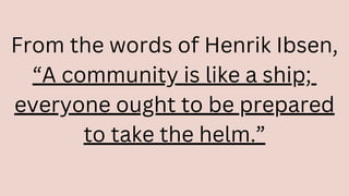 From the words of Henrik Ibsen,
“A community is like a ship;
everyone ought to be prepared
to take the helm.”
 