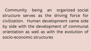 Community being an organized social
structure serves as the driving force for
civilization. Human development came side
by side with the development of communal
orientation as well as with the evolution of
socio-economic structures
 