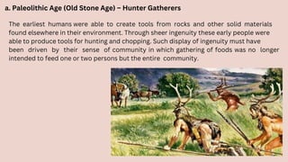 a. Paleolithic Age (Old Stone Age) – Hunter Gatherers
The earliest humans were able to create tools from rocks and other solid materials
found elsewhere in their environment. Through sheer ingenuity these early people were
able to produce tools for hunting and chopping. Such display of ingenuity must have
been driven by their sense of community in which gathering of foods was no longer
intended to feed one or two persons but the entire community.
 