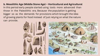 b. Mesolithic Age (Middle Stone Age) – Horticultural and Agricultural
In this period early people started using tools more advanced than
those in the Paleolithic era. Because the population is getting
bigger so as the demands for provisions which brought the idea
of growing plants for food instead of just relying on what the nature
can provide.
 