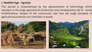 c. Neolithic Age – Agrarian
This period is characterized by the advancement of technology which
resulted to the large agricultural production and consequently led to social
stratifications. People of the community saw how the large stockpile of
agricultural products can translate to power.
 