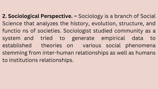 2. Sociological Perspective. – Sociology is a branch of Social
Science that analyzes the history, evolution, structure, and
functio ns of societies. Sociologist studied community as a
system and tried to generate empirical data to
established theories on various social phenomena
stemming from inter-human relationships as well as humans
to institutions relationships.
 