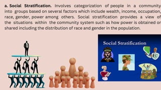 a. Social Stratification. Involves categorization of people in a community
into groups based on several factors which include wealth, income, occupation,
race, gender, power among others. Social stratification provides a view of
the situations within the community system such as how power is obtained or
shared including the distribution of race and gender in the population.
 