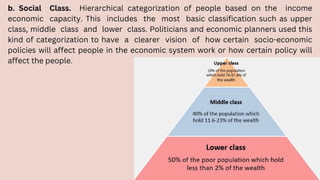 b. Social Class. Hierarchical categorization of people based on the income
economic capacity. This includes the most basic classification such as upper
class, middle class and lower class. Politicians and economic planners used this
kind of categorization to have a clearer vision of how certain socio-economic
policies will affect people in the economic system work or how certain policy will
affect the people.
 