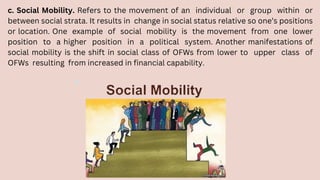 c. Social Mobility. Refers to the movement of an individual or group within or
between social strata. It results in change in social status relative so one’s positions
or location. One example of social mobility is the movement from one lower
position to a higher position in a political system. Another manifestations of
social mobility is the shift in social class of OFWs from lower to upper class of
OFWs resulting from increased in financial capability.
 