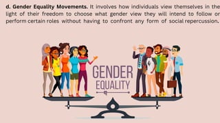 d. Gender Equality Movements. It involves how individuals view themselves in the
light of their freedom to choose what gender view they will intend to follow or
perform certain roles without having to confront any form of social repercussion.
 
