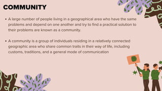 COMMUNITY
A large number of people living in a geographical area who have the same
problems and depend on one another and try to find a practical solution to
their problems are known as a community.
A community is a group of individuals residing in a relatively connected
geographic area who share common traits in their way of life, including
customs, traditions, and a general mode of communication
 