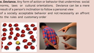 e. Deviance. Any form of action or behavior that undermines social
norms, laws or cultural orientations. Deviance can be a mere
result of a person’s inclination to follow a personal view
of a socially acceptable behavior and not necessarily an affront
to the rules and customary order
 